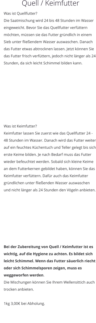 Quell / Keimfutter Was ist Quellfutter? Die Saatmischung wird 24 bis 48 Stunden im Wasser eingeweicht. Bevor Sie das Quellfutter verfüttern möchten, müssen sie das Futter gründlich in einem Sieb unter fließendem Wasser auswaschen. Danach das Futter etwas abtrocknen lassen. Jetzt können Sie das Futter frisch verfüttern, jedoch nicht länger als 24 Stunden, da sich leicht Schimmel bilden kann.   Was ist Keimfutter? Keimfutter lassen Sie zuerst wie das Quellfutter 24 - 48 Stunden im Wasser. Danach wird das Futter weiter auf ein feuchtes Küchentuch und Teller gelegt bis sich erste Keime bilden. Je nach Bedarf muss das Futter wieder befeuchtet werden. Sobald sich kleine Keime an dem Futterkernen gebildet haben, können Sie das Keimfutter verfüttern. Dafür auch das Keimfutter gründlichen unter fließenden Wasser auswaschen und nicht länger als 24 Stunden den Vögeln anbieten.        Bei der Zubereitung von Quell / Keimfutter ist es wichtig, auf die Hygiene zu achten. Es bildet sich leicht Schimmel. Wenn das Futter säuerlich riecht oder sich Schimmelsporen zeigen, muss es weggeworfen werden. Die Mischungen können Sie Ihrem Wellensittich auch trocken anbieten.  1kg 3,00€ bei Abholung.