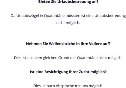 Bieten Sie Urlaubsbetreuung an?  Da Urlaubsvögel in Quarantäne müssten ist eine Urlaubsbetreuung nicht möglich.   Nehmen Sie Wellensittiche in Ihre Voliere auf?  Dies ist aus dem gleichen Grund der Quarantäne nicht möglich.  Ist eine Besichtigung Ihrer Zucht möglich?   Dies ist nach Absprache mit uns möglich.