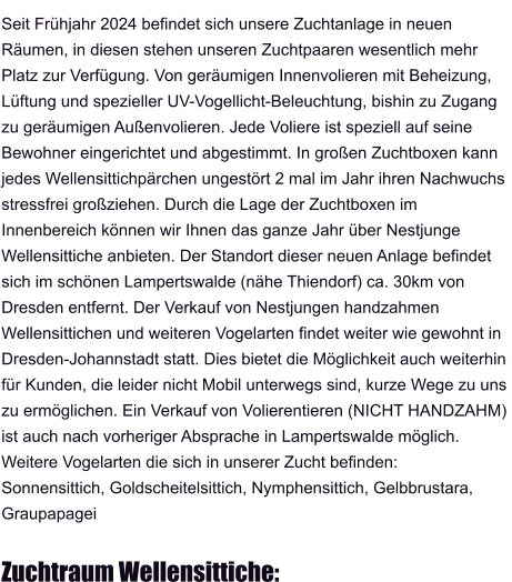 Seit Frühjahr 2024 befindet sich unsere Zuchtanlage in neuen  Räumen, in diesen stehen unseren Zuchtpaaren wesentlich mehr Platz zur Verfügung. Von geräumigen Innenvolieren mit Beheizung,  Lüftung und spezieller UV-Vogellicht-Beleuchtung, bishin zu Zugang  zu geräumigen Außenvolieren. Jede Voliere ist speziell auf seine  Bewohner eingerichtet und abgestimmt. In großen Zuchtboxen kann  jedes Wellensittichpärchen ungestört 2 mal im Jahr ihren Nachwuchs  stressfrei großziehen. Durch die Lage der Zuchtboxen im  Innenbereich können wir Ihnen das ganze Jahr über Nestjunge  Wellensittiche anbieten. Der Standort dieser neuen Anlage befindet  sich im schönen Lampertswalde (nähe Thiendorf) ca. 30km von  Dresden entfernt. Der Verkauf von Nestjungen handzahmen  Wellensittichen und weiteren Vogelarten findet weiter wie gewohnt in  Dresden-Johannstadt statt. Dies bietet die Möglichkeit auch weiterhin  für Kunden, die leider nicht Mobil unterwegs sind, kurze Wege zu uns  zu ermöglichen. Ein Verkauf von Volierentieren (NICHT HANDZAHM)  ist auch nach vorheriger Absprache in Lampertswalde möglich.  Weitere Vogelarten die sich in unserer Zucht befinden: Sonnensittich, Goldscheitelsittich, Nymphensittich, Gelbbrustara,  Graupapagei  Zuchtraum Wellensittiche: