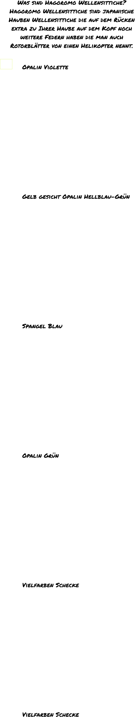 Was sind Hagoromo Wellensittiche? Hagoromo Wellensittiche sind japanische  Hauben Wellensittiche die auf dem Rücken  extra zu Ihrer Haube auf dem Kopf noch  weitere Federn haben die man auch  Rotorblätter von einen Helikopter nennt.   Opalin Violette                                                    Gelb gesicht Opalin Hellblau-Grün               Spangel Blau                                                      Opalin Grün               Vielfarben Schecke                                               Vielfarben Schecke