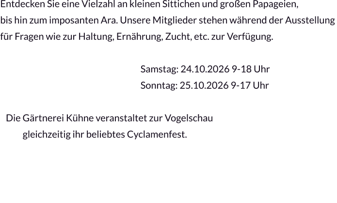 Entdecken Sie eine Vielzahl an kleinen Sittichen und großen Papageien,  bis hin zum imposanten Ara. Unsere Mitglieder stehen während der Ausstellung  für Fragen wie zur Haltung, Ernährung, Zucht, etc. zur Verfügung.                                                                             Samstag: 24.10.2026 9-18 Uhr                                                                            Sonntag: 25.10.2026 9-17 Uhr                                                                                          Die Gärtnerei Kühne veranstaltet zur Vogelschau              gleichzeitig ihr beliebtes Cyclamenfest.