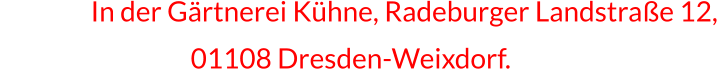 In In der Gärtnerei Kühne, Radeburger Landstraße 12,                         01108 Dresden-Weixdorf.