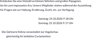 Entdecken Sie eine Vielzahl an kleinen Sittichen und großen Papageien,  bis hin zum imposanten Ara. Unsere Mitglieder stehen während der Ausstellung  für Fragen wie zur Haltung, Ernährung, Zucht, etc. zur Verfügung.                                                                             Samstag: 24.10.2026 9-18 Uhr                                                                            Sonntag: 25.10.2026 9-17 Uhr                                                                                          Die Gärtnerei Kühne veranstaltet zur Vogelschau              gleichzeitig ihr beliebtes Cyclamenfest.
